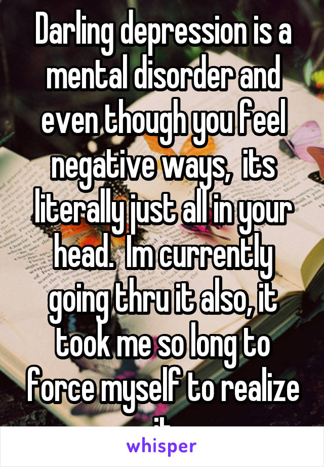 Darling depression is a mental disorder and even though you feel negative ways,  its literally just all in your head.  Im currently going thru it also, it took me so long to force myself to realize it