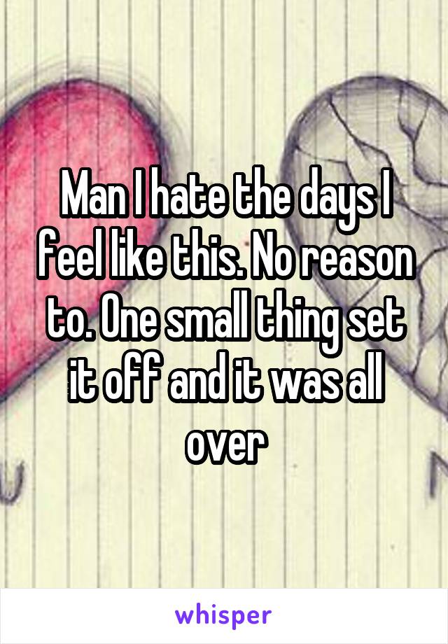 Man I hate the days I feel like this. No reason to. One small thing set it off and it was all over