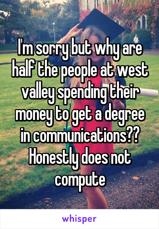 I'm sorry but why are half the people at west valley spending their money to get a degree in communications?? Honestly does not compute