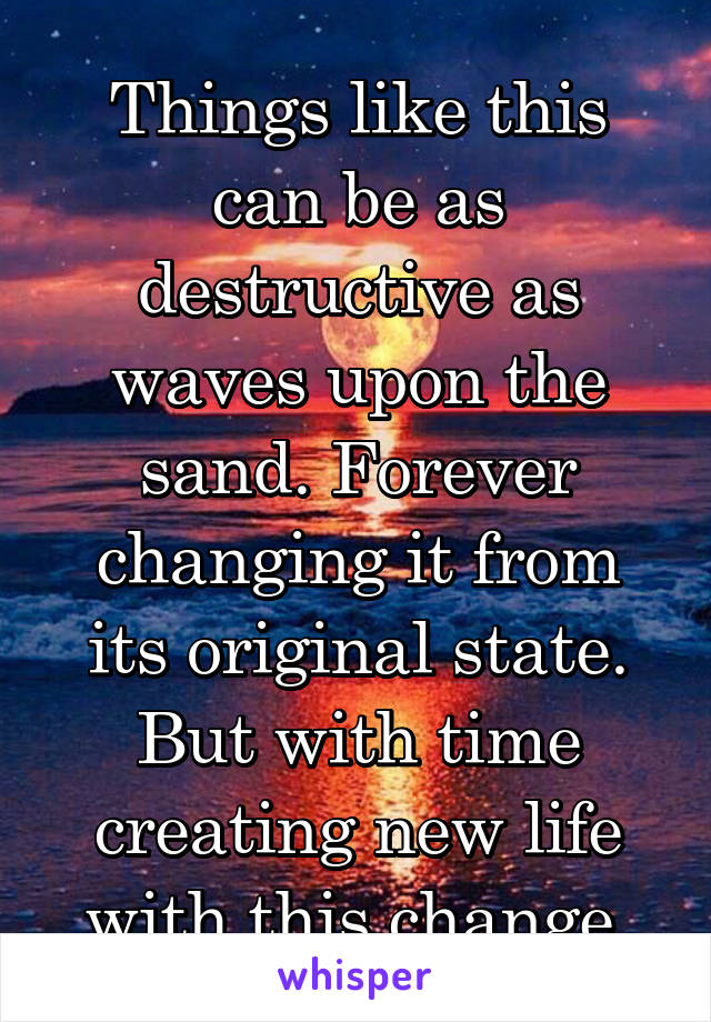 Things like this can be as destructive as waves upon the sand. Forever changing it from its original state. But with time creating new life with this change.