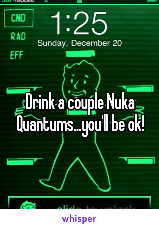 Drink a couple Nuka Quantums...you'll be ok!