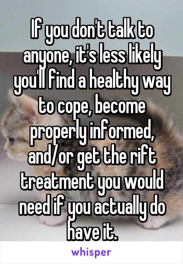 If you don't talk to anyone, it's less likely you'll find a healthy way to cope, become properly informed, and/or get the rift treatment you would need if you actually do have it.