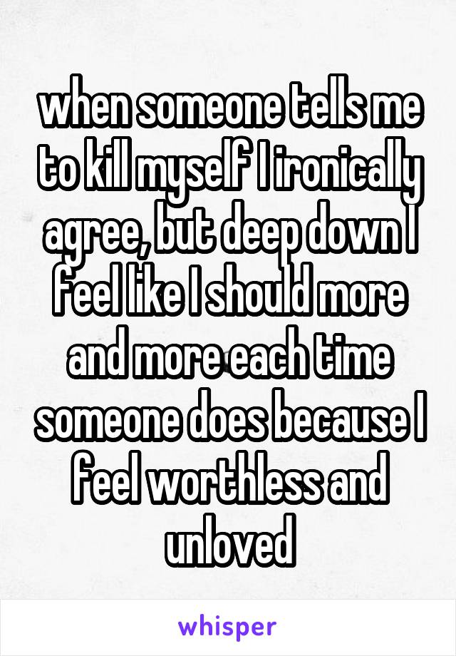 when someone tells me to kill myself I ironically agree, but deep down I feel like I should more and more each time someone does because I feel worthless and unloved