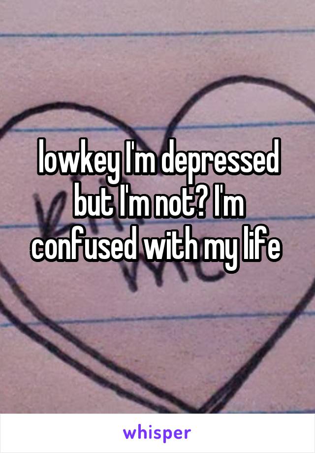 lowkey I'm depressed but I'm not? I'm confused with my life 
