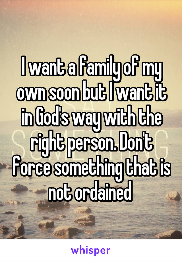 I want a family of my own soon but I want it in God's way with the right person. Don't force something that is not ordained 