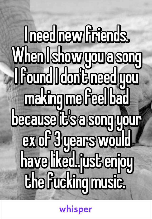 I need new friends. When I show you a song I found I don't need you making me feel bad because it's a song your ex of 3 years would have liked..just enjoy the fucking music. 