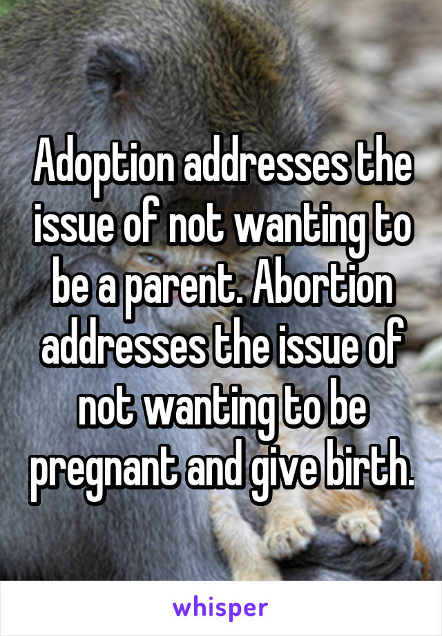 Adoption addresses the issue of not wanting to be a parent. Abortion addresses the issue of not wanting to be pregnant and give birth.