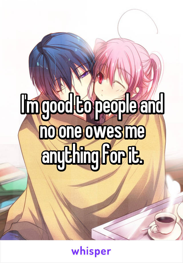 I'm good to people and no one owes me anything for it.