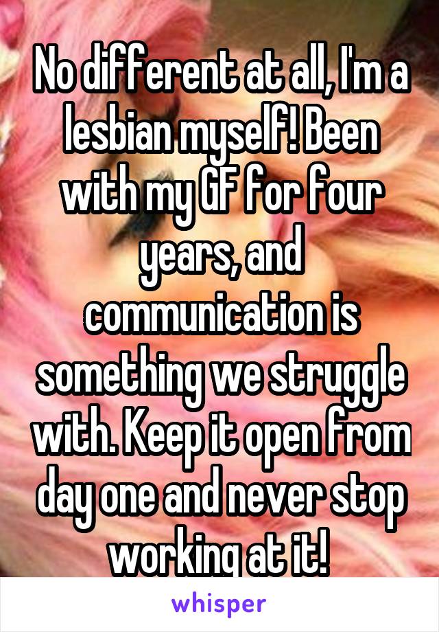 No different at all, I'm a lesbian myself! Been with my GF for four years, and communication is something we struggle with. Keep it open from day one and never stop working at it! 