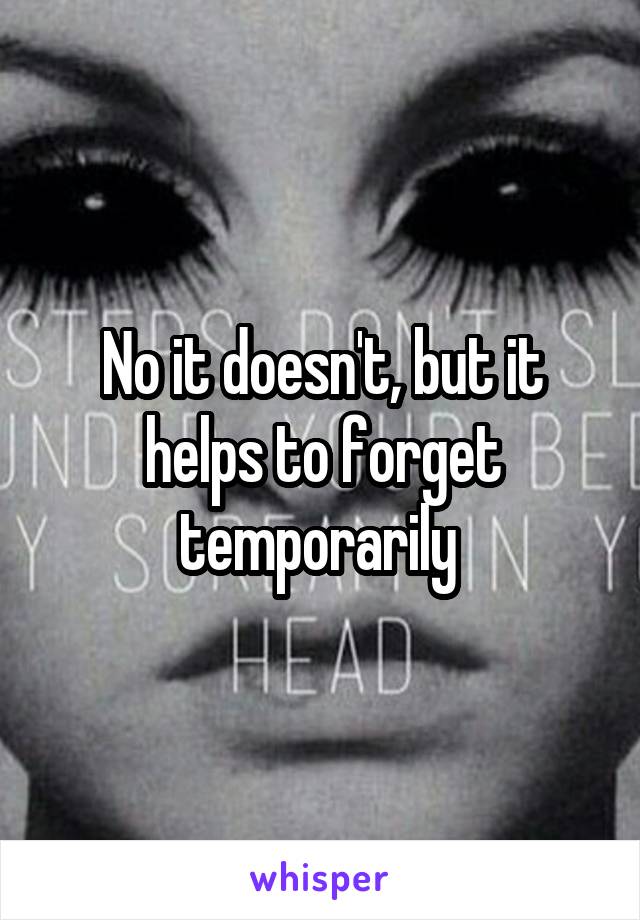 No it doesn't, but it helps to forget temporarily 