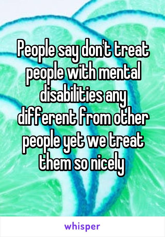 People say don't treat people with mental disabilities any different from other people yet we treat them so nicely 
