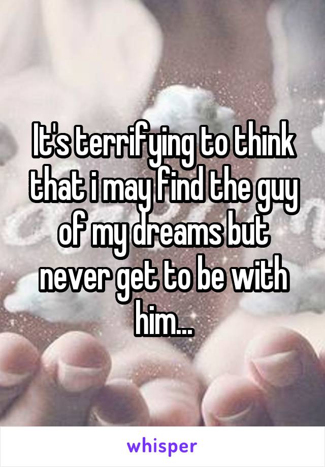 It's terrifying to think that i may find the guy of my dreams but never get to be with him...