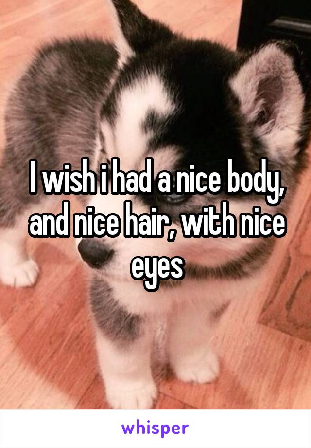 I wish i had a nice body, and nice hair, with nice eyes