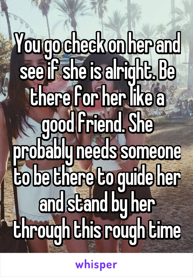 You go check on her and see if she is alright. Be there for her like a good friend. She probably needs someone to be there to guide her and stand by her through this rough time