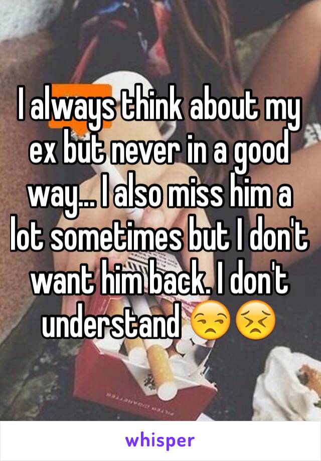 I always think about my ex but never in a good way... I also miss him a lot sometimes but I don't want him back. I don't understand 😒😣