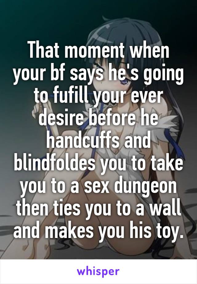 That moment when your bf says he's going to fufill your ever desire before he handcuffs and blindfoldes you to take you to a sex dungeon then ties you to a wall and makes you his toy.