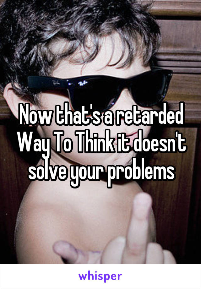 Now that's a retarded Way To Think it doesn't solve your problems