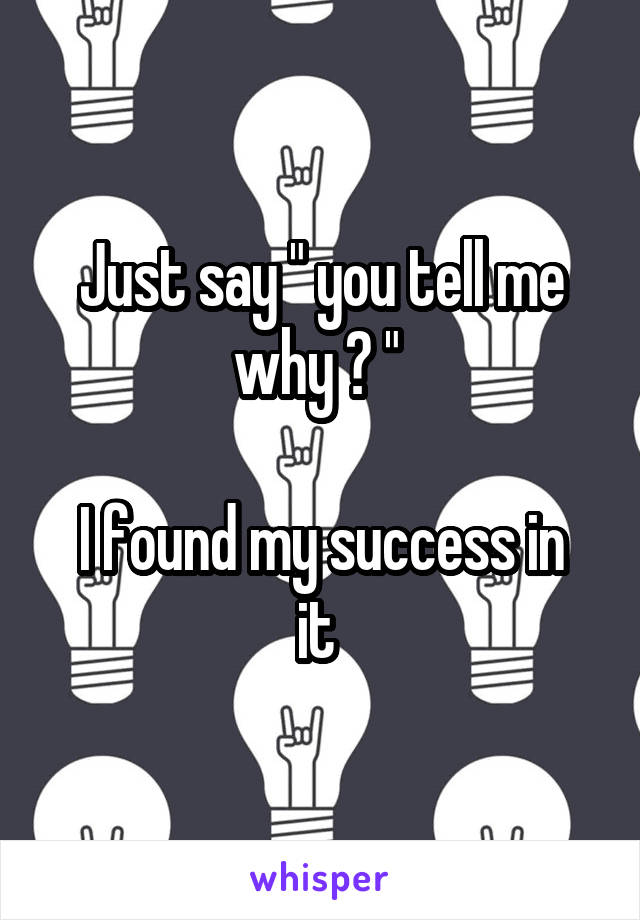 Just say " you tell me why ? " 

I found my success in it 