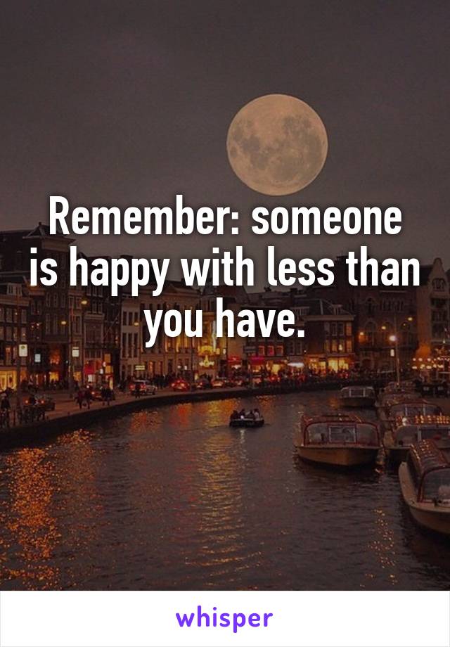 Remember: someone is happy with less than you have.

