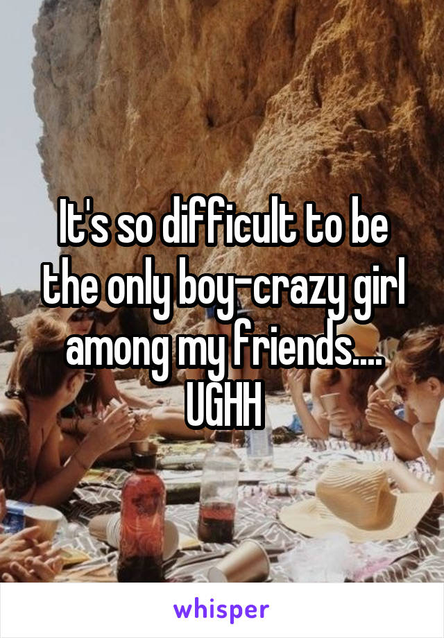 It's so difficult to be the only boy-crazy girl among my friends....
UGHH