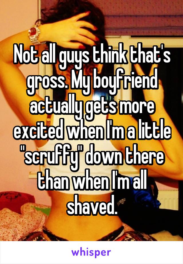 Not all guys think that's gross. My boyfriend actually gets more excited when I'm a little "scruffy" down there than when I'm all shaved.