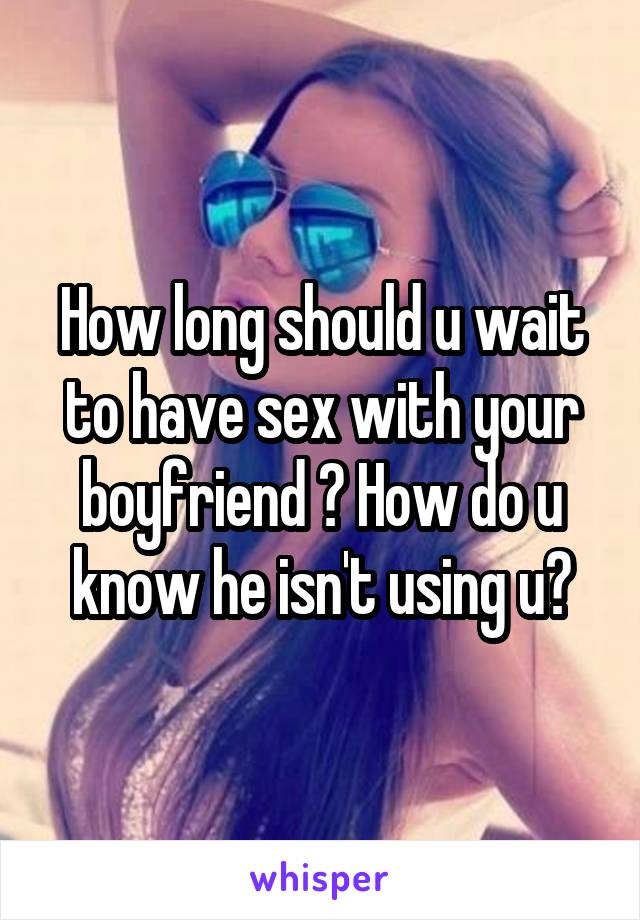 How long should u wait to have sex with your boyfriend ? How do u know he isn't using u?