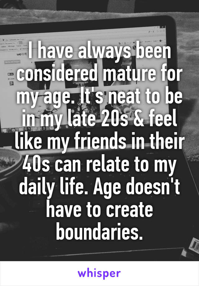 I have always been considered mature for my age. It's neat to be in my late 20s & feel like my friends in their 40s can relate to my daily life. Age doesn't have to create boundaries.