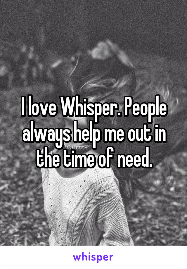 I love Whisper. People always help me out in the time of need.