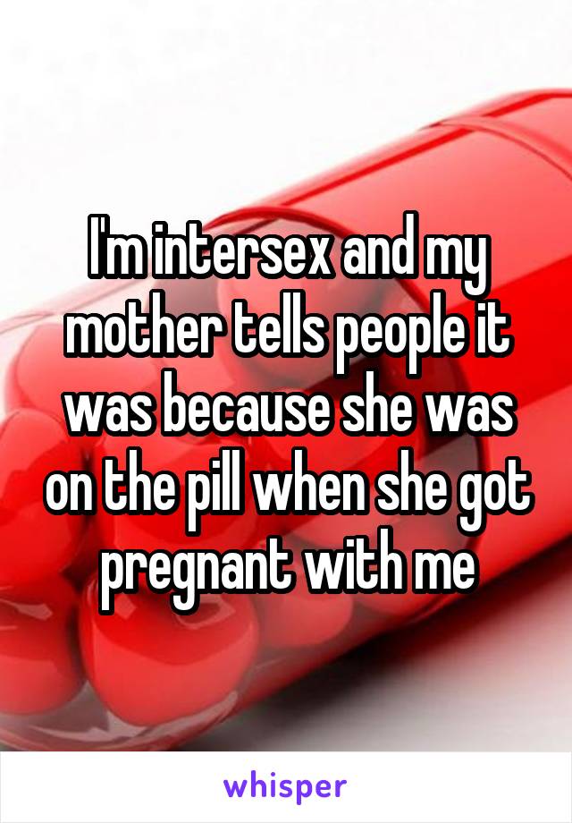 I'm intersex and my mother tells people it was because she was on the pill when she got pregnant with me