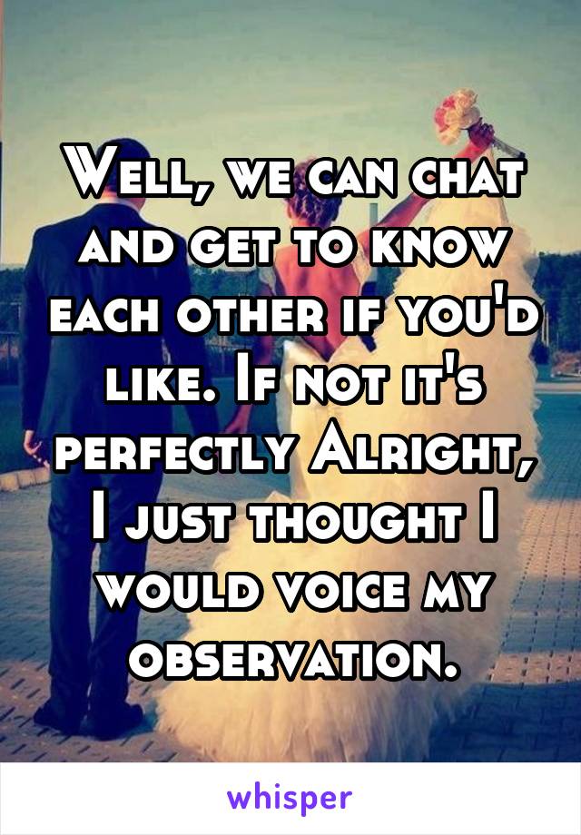 Well, we can chat and get to know each other if you'd like. If not it's perfectly Alright, I just thought I would voice my observation.