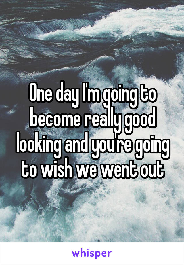 One day I'm going to become really good looking and you're going to wish we went out