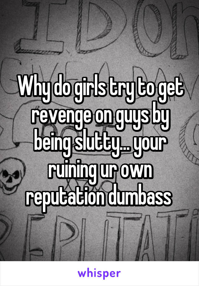 Why do girls try to get revenge on guys by being slutty... your ruining ur own reputation dumbass 