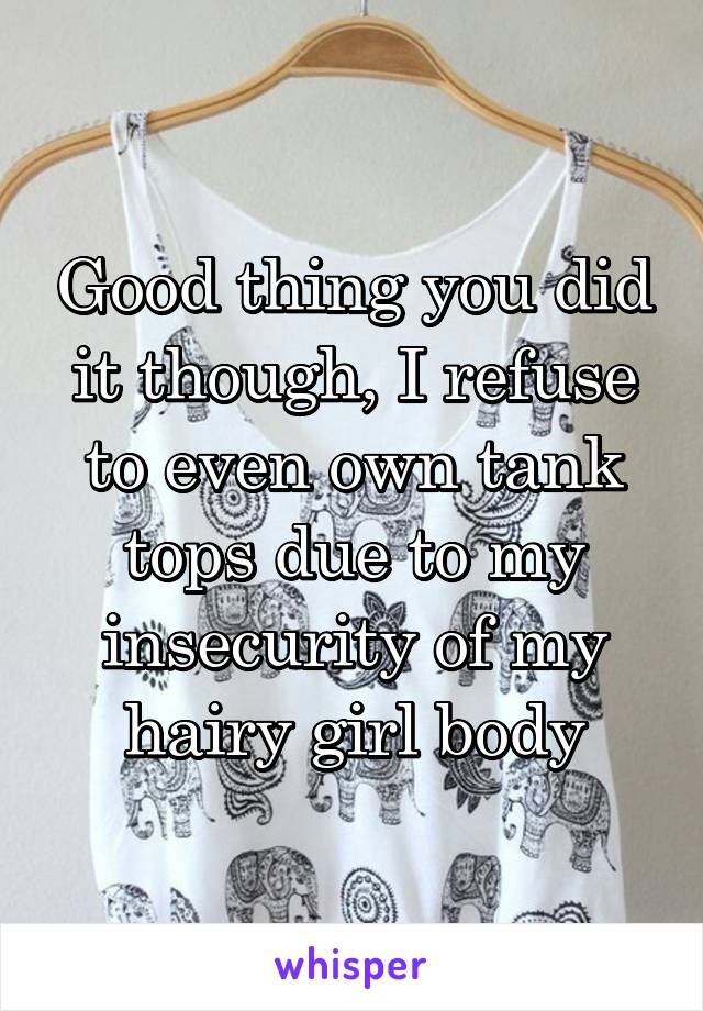 Good thing you did it though, I refuse to even own tank tops due to my insecurity of my hairy girl body