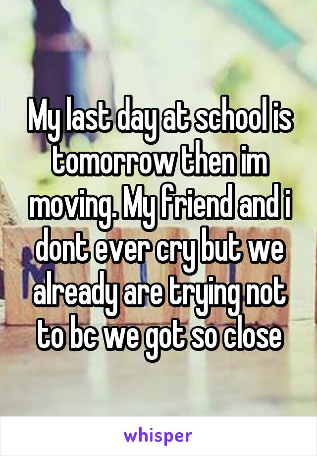 My last day at school is tomorrow then im moving. My friend and i dont ever cry but we already are trying not to bc we got so close