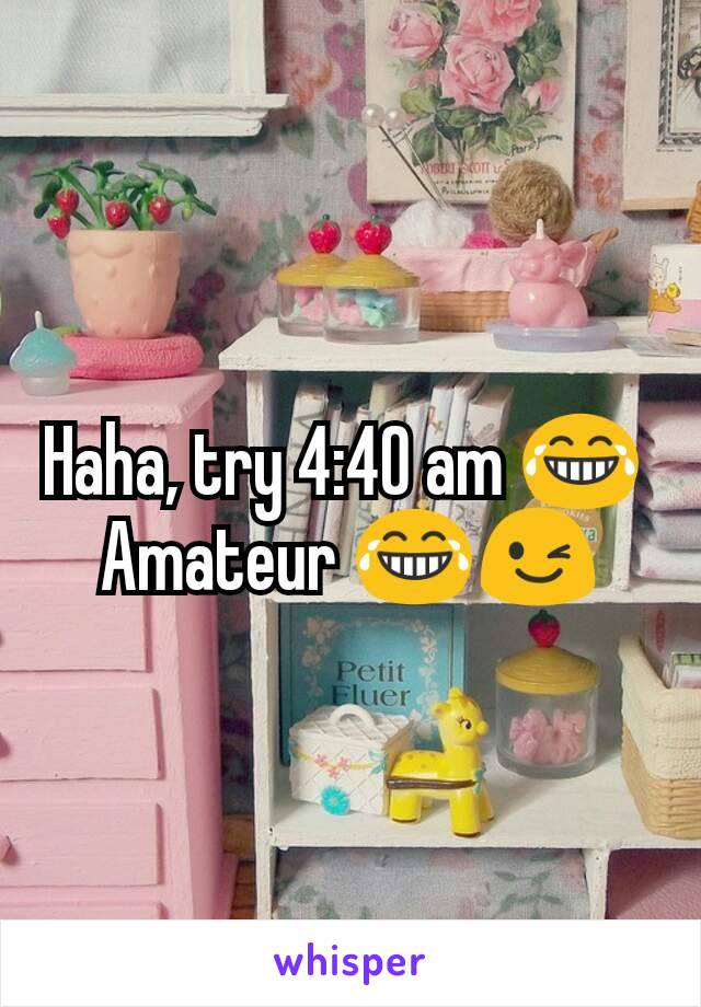 Haha, try 4:40 am 😂 
Amateur 😂😉