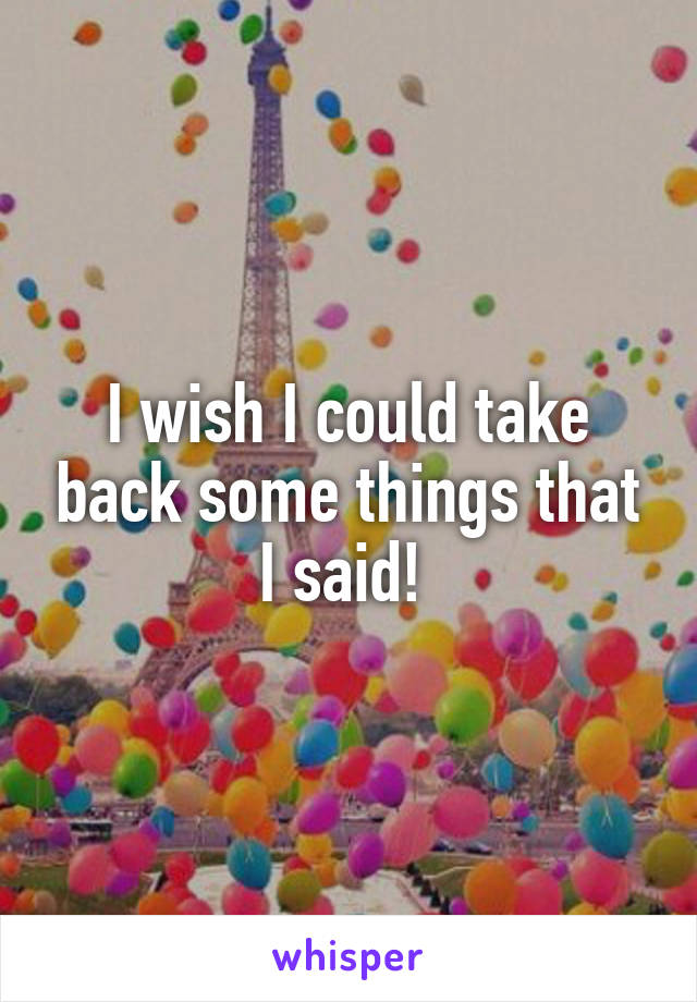 I wish I could take back some things that I said! 