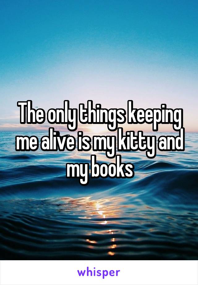 The only things keeping me alive is my kitty and my books