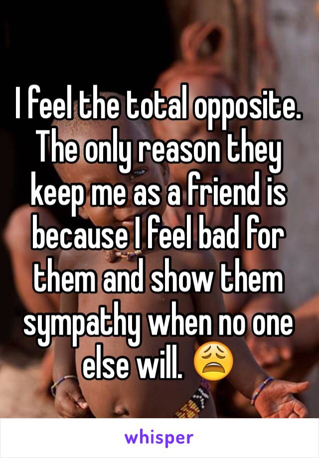 I feel the total opposite. The only reason they keep me as a friend is because I feel bad for them and show them sympathy when no one else will. 😩