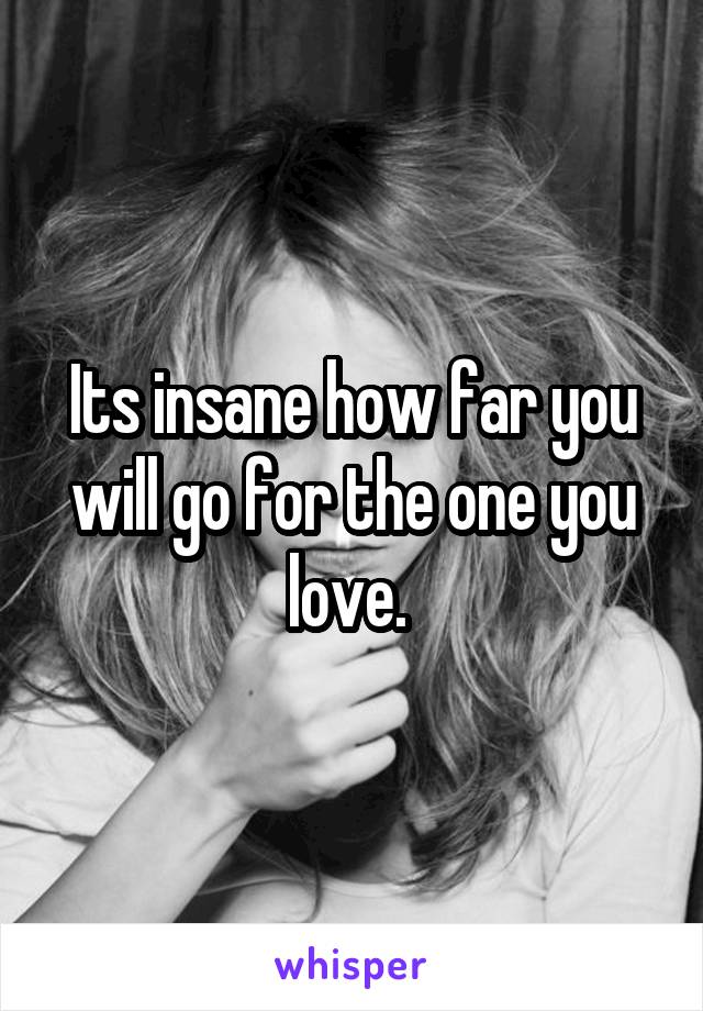 Its insane how far you will go for the one you love. 