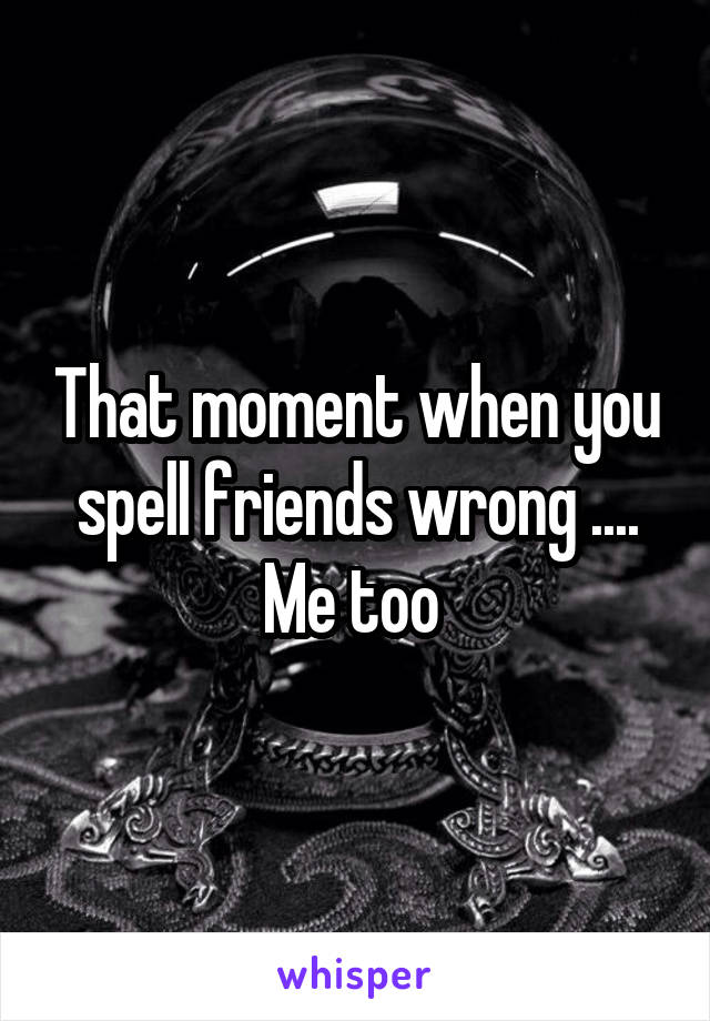 That moment when you spell friends wrong .... Me too 