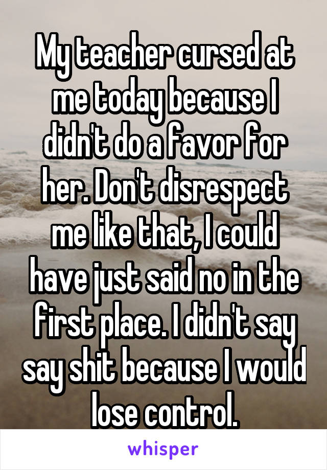 My teacher cursed at me today because I didn't do a favor for her. Don't disrespect me like that, I could have just said no in the first place. I didn't say say shit because I would lose control.