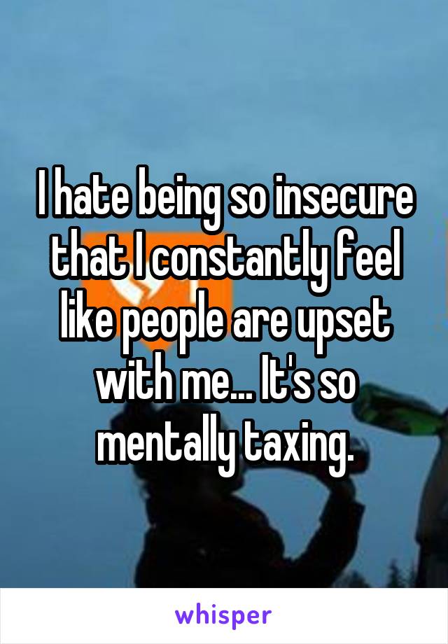 I hate being so insecure that I constantly feel like people are upset with me... It's so mentally taxing.