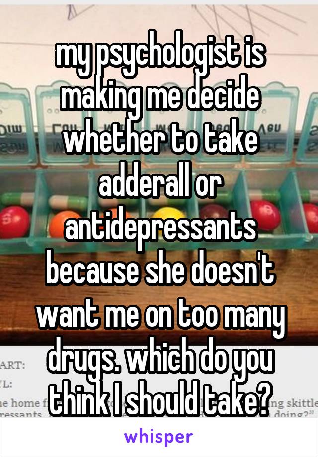 my psychologist is making me decide whether to take adderall or antidepressants because she doesn't want me on too many drugs. which do you think I should take?