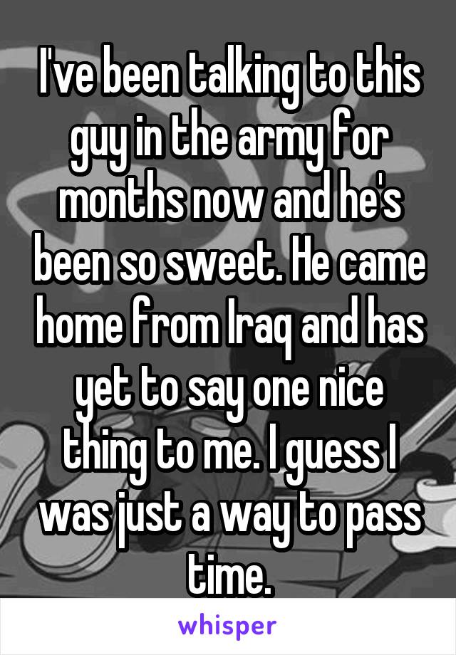 I've been talking to this guy in the army for months now and he's been so sweet. He came home from Iraq and has yet to say one nice thing to me. I guess I was just a way to pass time.