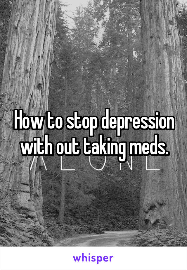 How to stop depression with out taking meds.