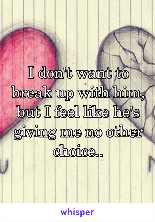 I don't want to break up with him, but I feel like he's giving me no other choice..