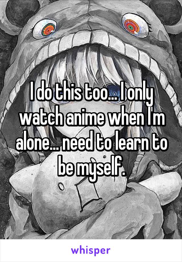 I do this too... I only watch anime when I'm alone... need to learn to be myself.