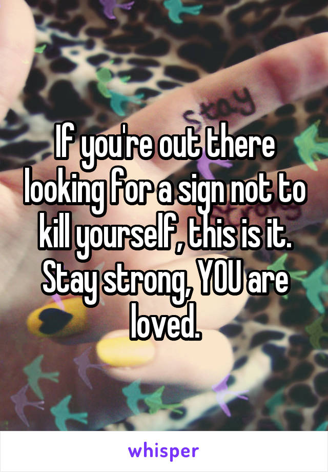 If you're out there looking for a sign not to kill yourself, this is it. Stay strong, YOU are loved.