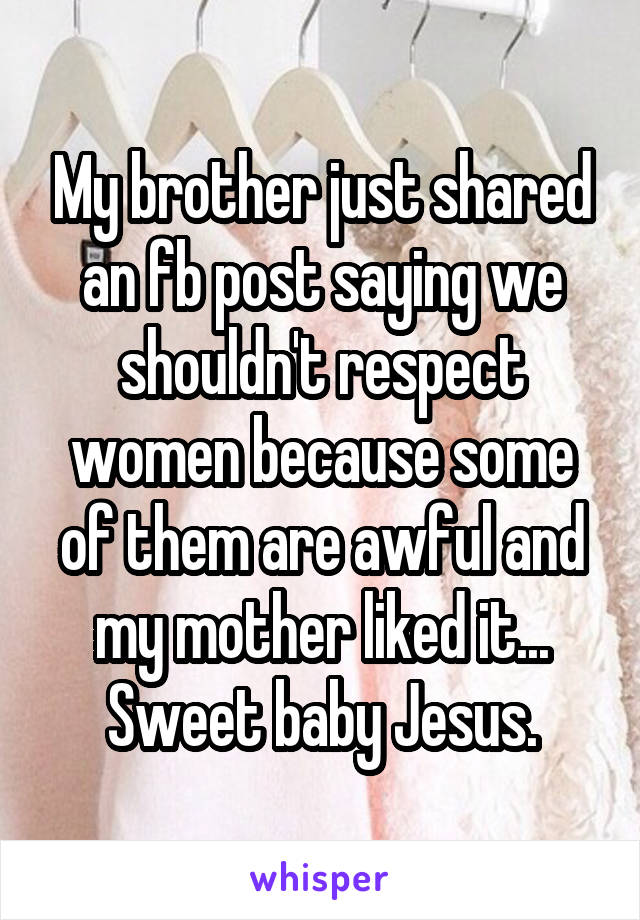 My brother just shared an fb post saying we shouldn't respect women because some of them are awful and my mother liked it... Sweet baby Jesus.