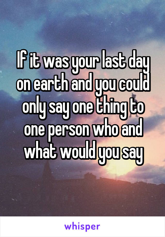 If it was your last day on earth and you could only say one thing to one person who and what would you say
